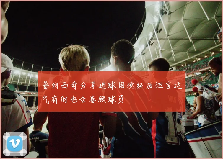 普利西奇分享进球困境经历坦言运气有时也会眷顾球员