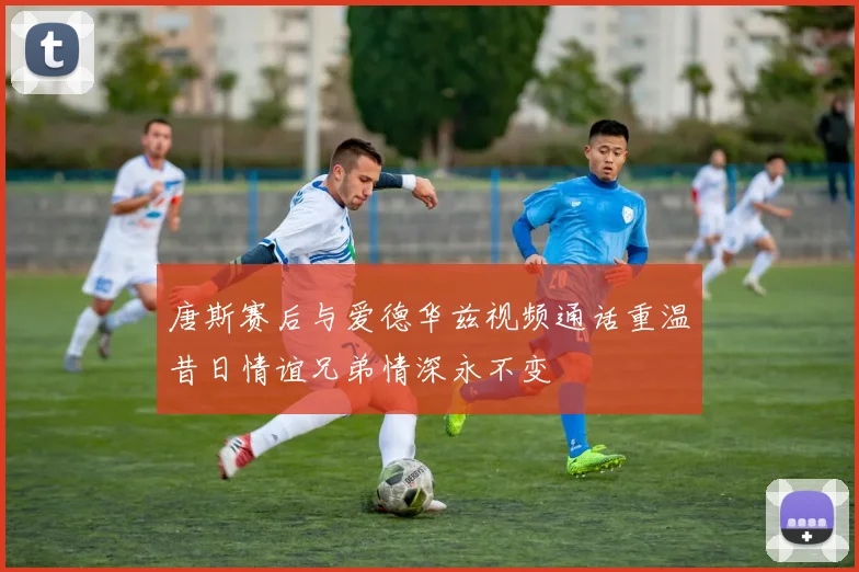 唐斯赛后与爱德华兹视频通话重温昔日情谊兄弟情深永不变
