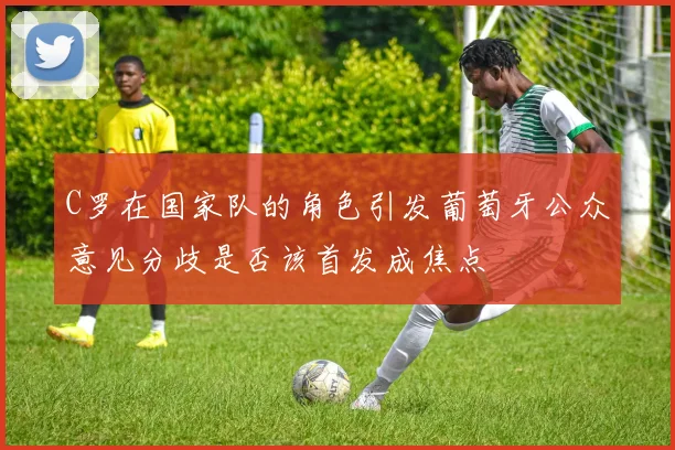C罗在国家队的角色引发葡萄牙公众意见分歧是否该首发成焦点