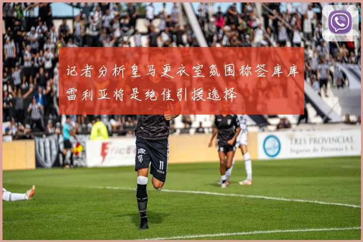 记者分析皇马更衣室氛围称签库库雷利亚将是绝佳引援选择