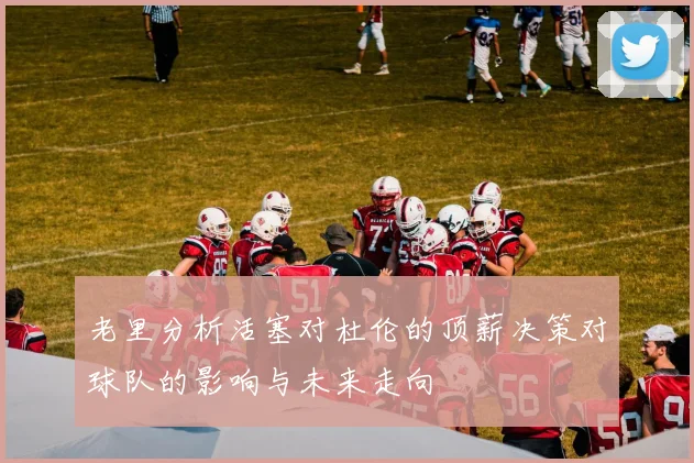 老里分析活塞对杜伦的顶薪决策对球队的影响与未来走向