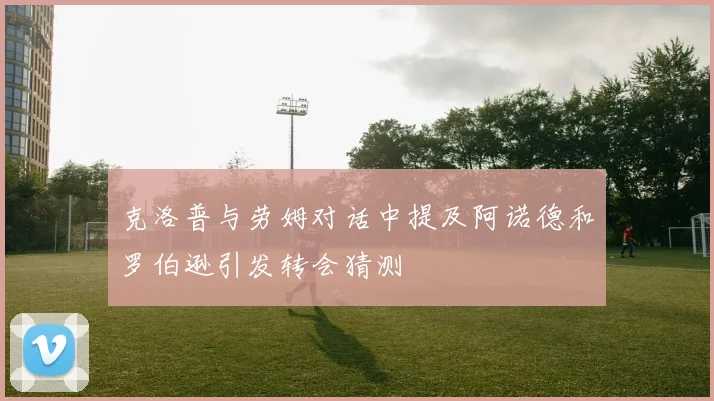 克洛普与劳姆对话中提及阿诺德和罗伯逊引发转会猜测