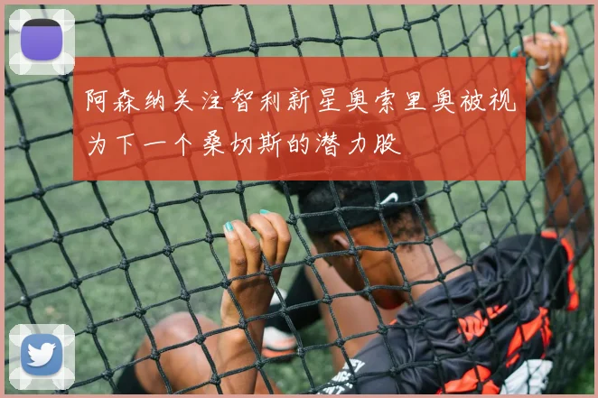 阿森纳关注智利新星奥索里奥被视为下一个桑切斯的潜力股