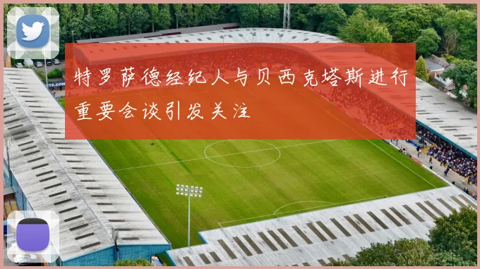 特罗萨德经纪人与贝西克塔斯进行重要会谈引发关注