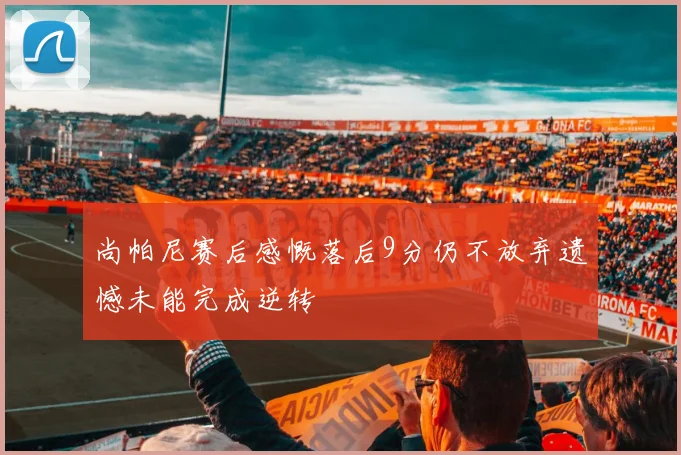 尚帕尼赛后感慨落后9分仍不放弃遗憾未能完成逆转