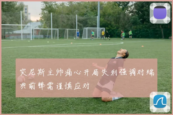 突尼斯主帅痛心开局失利强调对瑞典前锋需谨慎应对