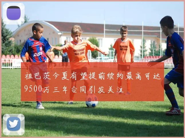 祖巴茨今夏有望提前续约最高可达9500万三年合同引发关注