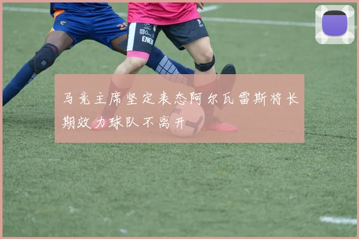 马竞主席坚定表态阿尔瓦雷斯将长期效力球队不离开