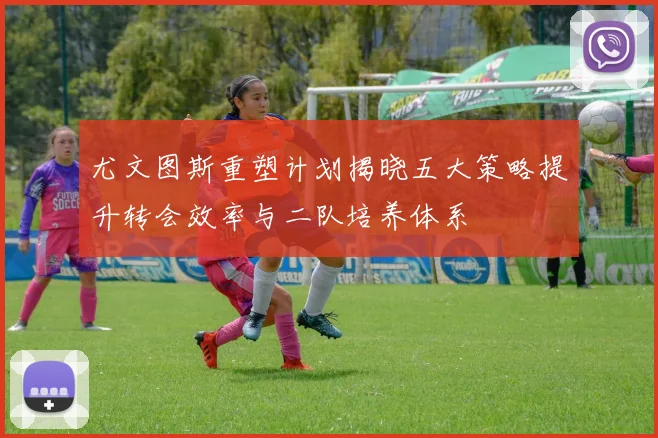 尤文图斯重塑计划揭晓五大策略提升转会效率与二队培养体系