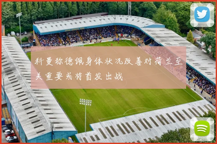 科曼称德佩身体状况改善对荷兰至关重要或将首发出战