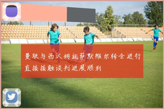 曼联与西汉姆就萨默维尔转会进行直接接触谈判进展顺利