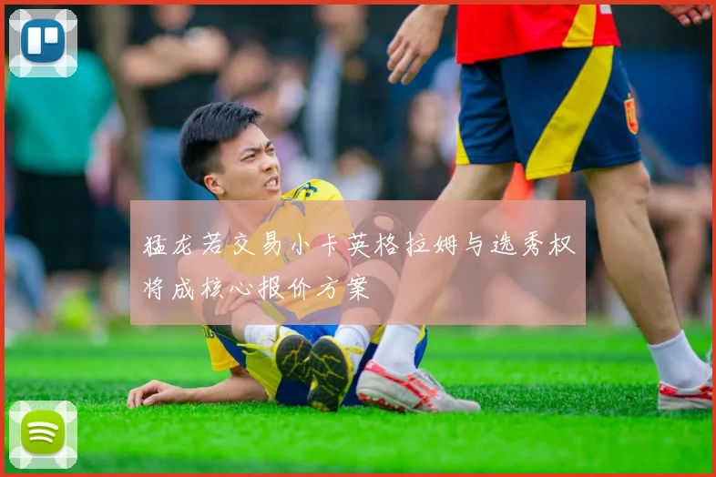 猛龙若交易小卡英格拉姆与选秀权将成核心报价方案