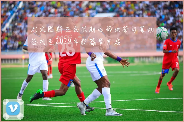 尤文图斯正式买断法蒂坎蒂与莱切签约至2029年新篇章开启