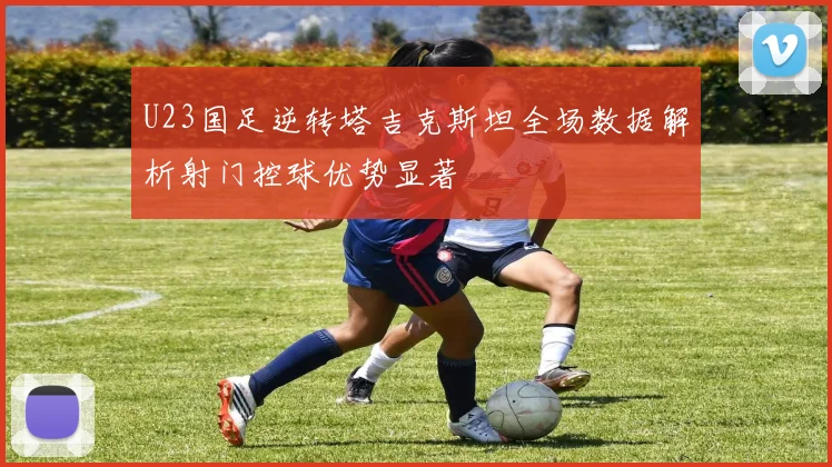 U23国足逆转塔吉克斯坦全场数据解析射门控球优势显著