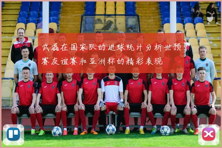 武磊在国家队的进球统计分析世预赛友谊赛和亚洲杯的精彩表现