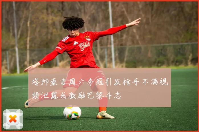 塔帅豪言周六夺冠引发枪手不满视频泄露或激励巴黎斗志