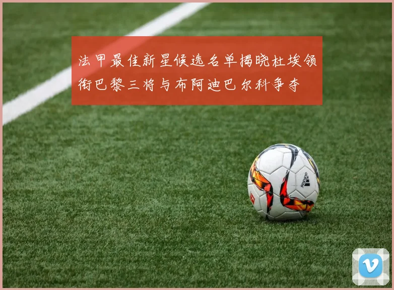 法甲最佳新星候选名单揭晓杜埃领衔巴黎三将与布阿迪巴尔科争夺