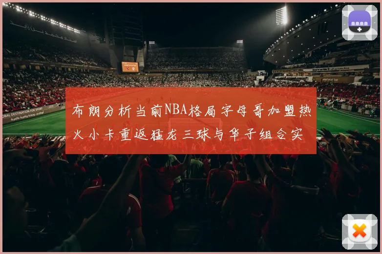 布朗分析当前NBA格局字母哥加盟热火小卡重返猛龙三球与华子组合实力强劲