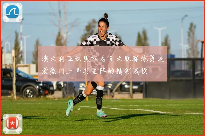 澳大利亚仅凭四名五大联赛球员逆袭豪门土耳其星阵的精彩战役