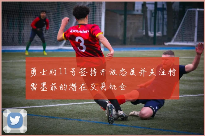 勇士对11号签持开放态度并关注特雷墨菲的潜在交易机会