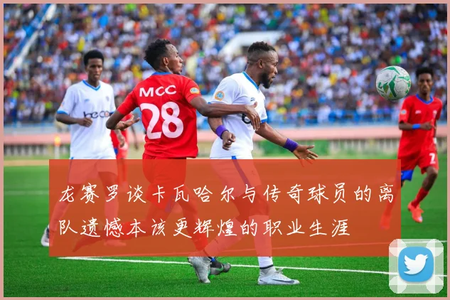 龙赛罗谈卡瓦哈尔与传奇球员的离队遗憾本该更辉煌的职业生涯