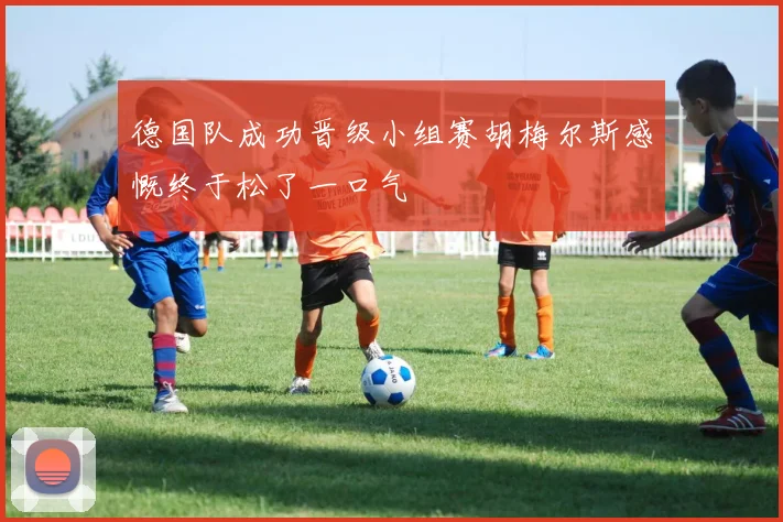 德国队成功晋级小组赛胡梅尔斯感慨终于松了一口气